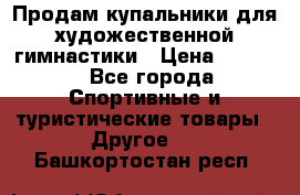 Продам купальники для художественной гимнастики › Цена ­ 6 000 - Все города Спортивные и туристические товары » Другое   . Башкортостан респ.